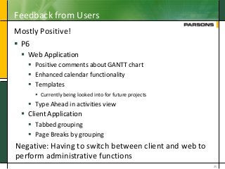 Feedback from Users
Mostly Positive!
 P6
 Web Application
 Positive comments about GANTT chart
 Enhanced calendar functionality
 Templates
 Currently being looked into for future projects
 Type Ahead in activities view
 Client Application
 Tabbed grouping
 Page Breaks by grouping
25
Negative: Having to switch between client and web to
perform administrative functions
 
