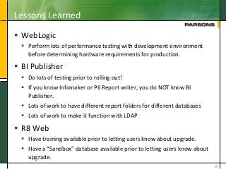 Lessons Learned
 WebLogic
 Perform lots of performance testing with development environment
before determining hardware requirements for production.
 BI Publisher
 Do lots of testing prior to rolling out!
 If you know Infomaker or P6 Report writer, you do NOT know BI
Publisher.
 Lots of work to have different report folders for different databases
 Lots of work to make it function with LDAP
 R8 Web
 Have training available prior to letting users know about upgrade.
 Have a “Sandbox” database available prior to letting users know about
upgrade.
26
 