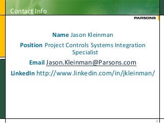 Contact Info
Name Jason Kleinman
Position Project Controls Systems Integration
Specialist
Email Jason.Kleinman@Parsons.com
LinkedIn http://www.linkedin.com/in/jkleinman/
28
 