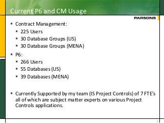 Current P6 and CM Usage
 Contract Management:
 225 Users
 30 Database Groups (US)
 30 Database Groups (MENA)
 P6:
 266 Users
 55 Databases (US)
 39 Databases (MENA)
 Currently Supported by my team (IS Project Controls) of 7 FTE’s
all of which are subject matter experts on various Project
Controls applications.
4
 
