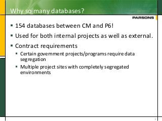 Why so many databases?
 154 databases between CM and P6!
 Used for both internal projects as well as external.
 Contract requirements
 Certain government projects/programs require data
segregation
 Multiple project sites with completely segregated
environments
5
 