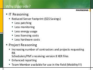 Why Upgrade?
 IT Reasoning
 Reduced Server footprint ($$$ Savings)
 Less patching
 Less monitoring
 Less energy usage
 Less licensing costs
 Less hardware costs
 Project Reasoning
 Increasing number of contractors and projects requesting
R8.
Schedulers/PM’s receiving version 8 XER files
 Enhanced reporting
 Team Member available for use in the field (Mobility!!!)
6
 
