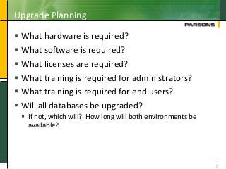 Upgrade Planning
 What hardware is required?
 What software is required?
 What licenses are required?
 What training is required for administrators?
 What training is required for end users?
 Will all databases be upgraded?
 If not, which will? How long will both environments be
available?
7
 