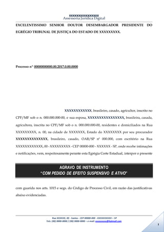 XXXXXXXXXXXXXXXX
Assessoria Jurídica Digital
Rua XXXXXX, 00 - Santos - CEP 00000-000 - XXXXXXXXXX – SP
Tels: (00) 0000-0000 / (00) 0000-0000 – e-mail: xxxxxxxxx@hotmail.com
1
EXCELENTISSIMO SENHOR DOUTOR DESEMBARGADOR PRESIDENTE DO
EGRÉGIO TRIBUNAL DE JUSTIÇA DO ESTADO DE XXXXXXXXX.
Processo nº 00000000000.00.2017.0.00.0000
XXXXXXXXXXXX, brasileiro, casado, agricultor, inscrito no
CPF/MF sob o n. 000.000.000-00, e sua esposa, XXXXXXXXXXXXXXXX, brasileira, casada,
agricultora, inscrita no CPF/MF sob o n. 000.000.000-00, residentes e domiciliados na Rua
XXXXXXXXX, n. 00, na cidade de XXXXXXX, Estado do XXXXXXXX por seu procurador
XXXXXXXXXXXXXX, brasileiro, casado, OAB/SP nº 000.000, com escritório na Rua
XXXXXXXXXXXX, 00 - XXXXXXXXX - CEP 00000-000 - XXXXXX - SP, onde recebe intimações
e notificações, vem, respeitosamente perante esta Egrégia Corte Estadual, interpor o presente
AGRAVO DE INSTRUMENTO
“COM PEDIDO DE EFEITO SUSPENSIVO E ATIVO”
com guarida nos arts. 1015 e segs. do Código de Processo Civil, em razão das justificativas
abaixo evidenciadas.
 