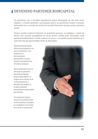 7
3URJUDPXO ,QWURGXFLQJ %URNHU RIHULW GH 66,) 5RPFDSLWDO 6$ OH SHUPLWH LQWHUPHGLDULORU VÅ
ILH UHFRPSHQVDĥL SHQWUX °QGUXPDUHD QRLORU FOLHQĥL FÅWUH FRPSDQLH (VWH R IRUPÅ
DYDQWDMRDVÅ GH SDUWHQHULDW
66,) 5RPFDSLWDO 6$ FDXWÅ SURIHVLRQLġWL FX SUH]HQĥÅ SH SLDĥD ORFDOÅ H[SHUWL]Å ġL PDL SUHVXV
GH RULFH LQWHJULWDWH 3XQFWHOH IRUWH DOH SURGXVHORU SODWIRUPD GH WUDQ]DFĥLRQDUH ġL
WHKQRORJLD SXVÅ OD GLVSR]LĥLH VXE HWLFKHWD StockHit World DMXWÅ OD H[WLQGHUHD ġL IRUWLILFDUHD
VWUDWHJLHL GH SHUVSHFWLYÅ D LQWHUPHGLDULORU Ȃ ,QWURGXFLQJ %URNHUV
RODERUDUHD FX 66,) 5RPFDSLWDO 6$ GHVFKLGH QRL RSRUWXQLWÅĥL SHQWUX VSRULUHD GH]YROWÅULL
DIDFHULL FDUH DMXWÅ OD HILFLHQWL]DUHD H[SHULHQĥHL FRPSDQLHL SH SLDĥD ORFDOÅ SULQ WHKQLFL GH
PDUNHWLQJ DGDSWDW Y¤Q]ÅUL WDFWLFH ġL RSĥLXQL GH PDQDJHPHQW DO FRQWXOXL 66,) 5RPFDSLWDO
6$ IXUQL]HD]Å WHKQRORJLD FXQRġWLQĥHOH ġL LQIUDVWUXFWXUD FRPSOHWÅ SHQWUX D VSULMLQL
SDUWHQHULL QRġWULL VÅ SÅWUXQGÅ FX °QFUHGHUH VDX VÅ VH GH]YROWH DVHUWLY SH SLDĥD GH
WUDQ]DFĥLRQDUH RQOLQH
$YDQWDMHOH FRODERUÅULL FX 66,) 5RPFDSLWDO 6$
VLJXUDQĥD GH D OXFUD FX XQ LQWHUPHGLDU UHJOHPHQWDW °Q 8( FX R °QGHOXQJDWÅ
SUH]HQĥÅ SH SLDĥD GH FDSLWDO ORFDOÅ
DFFHVXO OD WUDQ]DFĥLRQDUHD RQOLQH D XQRU LQVWUXPHQWH PXOWLSOH ); 2SWLRQV )'
6WRFNV )XWXUHV (7)
WUHL SODWIRUPH GH WUDQ]DFĥLRQDUH 6WRFN+LW :RUOG 0RELOH 6WRFN+LW :RUOG
6WRFN+LW :RUOG :HE 