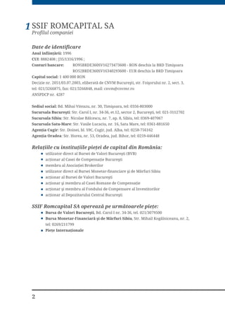 2
SSIF ROMCAPITAL SA
Profilul companiei
1
Date de identificare
$QXO °QILLQĥÅULL 1996
CUI: 8882408 ; J35/1316/1996 ;
RQWXUL EDQFDUH 52%5'(69  521 GHVFKLV OD %5' 7LPLġRDUD
52%5'(69  (85 GHVFKLV OD %5' 7LPLġRDUD
DSLWDO VRFLDO 1 400 000 RON
'HFL]LH QU  HOLEHUDWÅ GH 190 %XFXUHġWL VWU )RLġRUXOXL QU  VHFW 
WHO  ID[  PDLO FQYP#FQYPUUR
$163'3 QU 
6HGLXO VRFLDO %G 0LKDL 9LWHD]X QU  7LPLġRDUD WHO 
6XFXUVDOD %XFXUHġWL 6WU DURO , QU  HW VHFWRU  %XFXUHġWL WHO 
6XFXUVDOD 6LELX 6WU 1LFRODH %ÅOFHVFX QU  DS  6LELX WHO 
6XFXUVDOD 6DWX0DUH 6WU 9DVLOH /XFDFLX QU  6DWX 0DUH WHO 
$JHQĥLD XJLU 6WU 'RLQHL EO 6 XJLU MXG $OED WHO 
$JHQĥLD 2UDGHD 6WU +RUHD QU  2UDGHD MXG %LKRU WHO 
5HODĥLLOH FX LQVWLWXĥLLOH SLHĥHL GH FDSLWDO GLQ 5RP¤QLD
XWLOL]DWRU GLUHFW DO %XUVHL GH 9DORUL %XFXUHġWL %9% 