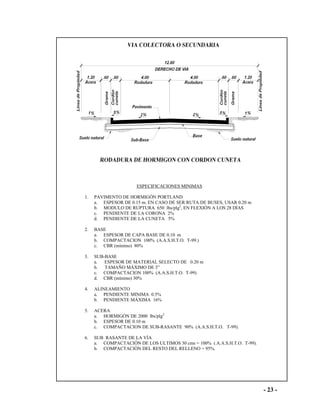 - 23 -
ESPECIFICACIONES MINIMAS
1. PAVIMENTO DE HORMIGÓN PORTLAND
a. ESPESOR DE 0.15 m. EN CASO DE SER RUTA DE BUSES, USAR 0.20 m
b. MODULO DE RUPTURA 650 lbs/plg2
, EN FLEXIÓN A LOS 28 DÍAS
c. PENDIENTE DE LA CORONA 2%
d. PENDIENTE DE LA CUNETA 5%
2. BASE
a. ESPESOR DE CAPA BASE DE 0.10 m
b. COMPACTACION 100% (A.A.S.H.T.O. T-99.)
c. CBR (mínimo) 80%
3. SUB-BASE
a. ESPESOR DE MATERIAL SELECTO DE 0.20 m
b. TAMAÑO MÁXIMO DE 3”
c. COMPACTACION 100% (A.A.S.H.T.O. T-99)
d. CBR (mínimo) 30%
4. ALINEAMIENTO
a. PENDIENTE MINIMA 0.5%
b. PENDIENTE MÁXIMA 16%
5. ACERA
a. HORMIGÓN DE 2000 lbs/plg2
b. ESPESOR DE 0.10 m
c. COMPACTACION DE SUB-RASANTE 90% (A.A.S.H.T.O. T-99).
6. SUB RASANTE DE LA VÍA
a. COMPACTACIÓN DE LOS ULTIMOS 30 cms = 100% (.A.A.S.H.T.O. T-99).
b. COMPACTACIÒN DEL RESTO DEL RELLENO = 95%.
 