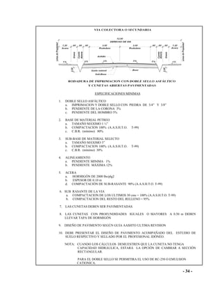 - 34 -
ESPECIFICACIONES MINIMAS
1. DOBLE SELLO ASFÁLTICO
a. IMPRIMACION Y DOBLE SELLO CON PIEDRA DE 3/4” Y 3/8”
b. PENDIENTE DE LA CORONA 3%
c. PENDIENTE DEL HOMBRO 5%
2. BASE DE MATERIAL PETREO
a. TAMAÑO MÁXIMO 1 ½”
b. COMPACTACION 100% (A.A.S.H.T.O. T-99)
c. C.B.R. (mínimo) 80%
3. SUB-BASE DE MATERIAL SELECTO
a. TAMAÑO MÁXIMO 3”
b. COMPACTACION 100% (A.A.S.H.T.O. T-99)
c. C.B.R. (mínimo) 30%
4. ALINEAMIENTO
a. PENDIENTE MINIMA 1%
b. PENDIENTE MÁXIMA 12%
5. ACERA
a. HORMIGÓN DE 2000 lbs/plg2
b. ESPESOR DE 0.10 m
d. COMPACTACIÓN DE SUB-RASANTE 90% (A.A.S.H.T.O. T-99)
6. SUB RASANTE DE LA VIA
a. COMPACTACION DE LOS ULTIMOS 30 cms = 100% (A.A.S.H.T.O. T-99)
b. COMPACTACION DEL RESTO DEL RELLENO = 95%
7. LAS CUNETAS DEBEN SER PAVIMENTADAS
8. LAS CUNETAS CON PROFUNDIDADES IGUALES O MAYORES A 0.50 m DEBEN
LLEVAR TAPA DE HORMIGÓN
9. DISEÑO DE PAVIMENTO SEGÚN GUIA AASHTO ULTIMA REVISION
10. DEBE PRESENTAR EL DISEÑO DE PAVIMENTO ACOMPAÑADO DEL ESTUDIO DE
SUELO RESPECTIVO Y SELLADO POR EL PROFESIONAL IDÓNEO.
NOTA: CUANDO LOS CÁLCULOS DEMUESTREN QUE LA CUNETA NO TENGA
CAPACIDAD HIDRÁULICA, ESTARÁ LA OPCIÓN DE CAMBIAR A SECCIÓN
RECTANGULAR.
PARA EL DOBLE SELLO SE PERMITIRA EL USO DE RC-250 O EMULSION
CATIONICA.
 