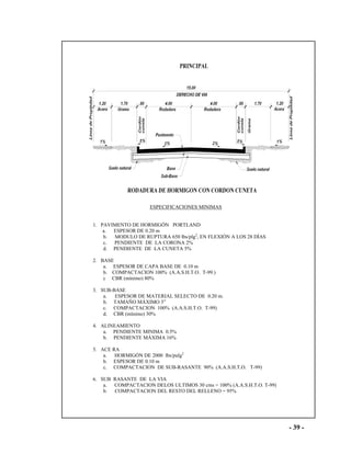 - 39 -
ESPECIFICACIONES MINIMAS
1. PAVIMENTO DE HORMIGÓN PORTLAND
a. ESPESOR DE 0.20 m
b. MODULO DE RUPTURA 650 lbs/plg2
, EN FLEXIÓN A LOS 28 DÍAS
c. PENDIENTE DE LA CORONA 2%
d. PENDIENTE DE LA CUNETA 5%
2. BASE
a. ESPESOR DE CAPA BASE DE 0.10 m
b. COMPACTACION 100% (A.A.S.H.T.O. T-99.)
c CBR (mínimo) 80%
3. SUB-BASE
a. ESPESOR DE MATERIAL SELECTO DE 0.20 m.
b. TAMAÑO MÁXIMO 3”
c. COMPACTACION 100% (A.A.S.H.T.O. T-99)
d. CBR (mínimo) 30%
4. ALINEAMIENTO
a. PENDIENTE MINIMA 0.5%
b. PENDIENTE MÁXIMA 16%
5. ACE RA
a. HORMIGÓN DE 2000 lbs/pulg2
b. ESPESOR DE 0.10 m
c. COMPACTACION DE SUB-RASANTE 90% (A.A.S.H.T.O. T-99)
6. SUB RASANTE DE LA VIA
a. COMPACTACION DELOS ULTIMOS 30 cms = 100% (A.A.S.H.T.O. T-99)
b. COMPACTACION DEL RESTO DEL RELLENO = 95%
 