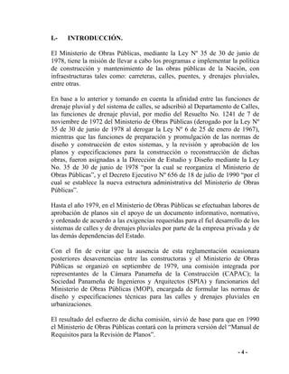 - 4 -
I.- INTRODUCCIÓN.
El Ministerio de Obras Públicas, mediante la Ley Nº 35 de 30 de junio de
1978, tiene la misión de llevar a cabo los programas e implementar la política
de construcción y mantenimiento de las obras públicas de la Nación, con
infraestructuras tales como: carreteras, calles, puentes, y drenajes pluviales,
entre otras.
En base a lo anterior y tomando en cuenta la afinidad entre las funciones de
drenaje pluvial y del sistema de calles, se adscribió al Departamento de Calles,
las funciones de drenaje pluvial, por medio del Resuelto No. 1241 de 7 de
noviembre de 1972 del Ministerio de Obras Públicas (derogado por la Ley Nº
35 de 30 de junio de 1978 al derogar la Ley Nº 6 de 25 de enero de 1967),
mientras que las funciones de preparación y promulgación de las normas de
diseño y construcción de estos sistemas, y la revisión y aprobación de los
planos y especificaciones para la construcción o reconstrucción de dichas
obras, fueron asignadas a la Dirección de Estudio y Diseño mediante la Ley
No. 35 de 30 de junio de 1978 “por la cual se reorganiza el Ministerio de
Obras Públicas”, y el Decreto Ejecutivo Nº 656 de 18 de julio de 1990 “por el
cual se establece la nueva estructura administrativa del Ministerio de Obras
Públicas”.
Hasta el año 1979, en el Ministerio de Obras Públicas se efectuaban labores de
aprobación de planos sin el apoyo de un documento informativo, normativo,
y ordenado de acuerdo a las exigencias requeridas para el fiel desarrollo de los
sistemas de calles y de drenajes pluviales por parte de la empresa privada y de
las demás dependencias del Estado.
Con el fin de evitar que la ausencia de esta reglamentación ocasionara
posteriores desavenencias entre las constructoras y el Ministerio de Obras
Públicas se organizó en septiembre de 1979, una comisión integrada por
representantes de la Cámara Panameña de la Construcción (CAPAC); la
Sociedad Panameña de Ingenieros y Arquitectos (SPIA) y funcionarios del
Ministerio de Obras Públicas (MOP), encargada de formular las normas de
diseño y especificaciones técnicas para las calles y drenajes pluviales en
urbanizaciones.
El resultado del esfuerzo de dicha comisión, sirvió de base para que en 1990
el Ministerio de Obras Públicas contará con la primera versión del “Manual de
Requisitos para la Revisión de Planos”.
 