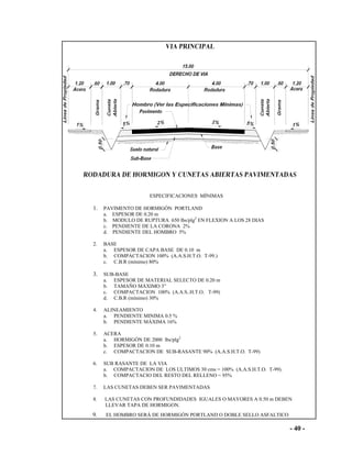 - 40 -
ESPECIFICACIONES MÍNIMAS
1. PAVIMENTO DE HORMIGÓN PORTLAND
a. ESPESOR DE 0.20 m
b. MODULO DE RUPTURA 650 lbs/plg2
EN FLEXION A LOS 28 DIAS
c. PENDIENTE DE LA CORONA 2%
d. PENDIENTE DEL HOMBRO 5%
2. BASE
a. ESPESOR DE CAPA BASE DE 0.10 m
b. COMPACTACION 100% (A.A.S.H.T.O. T-99.)
c. C.B.R (mínimo) 80%
3. SUB-BASE
a. ESPESOR DE MATERIAL SELECTO DE 0.20 m
b. TAMAÑO MÁXIMO 3”
c. COMPACTACION 100% (A.A.S..H.T.O. T-99)
d. C.B.R (mínimo) 30%
4. ALINEAMIENTO
a. PENDIENTE MINIMA 0.5 %
b. PENDIENTE MÁXIMA 16%
5. ACERA
a. HORMIGÓN DE 2000 lbs/plg2
b. ESPESOR DE 0.10 m
c. COMPACTACION DE SUB-RASANTE 90% (A.A.S.H.T.O. T-99)
6. SUB RASANTE DE LA VIA
a. COMPACTACION DE LOS ULTIMOS 30 cms = 100% (A.A.S.H.T.O. T-99).
b. COMPACTACIO DEL RESTO DEL RELLENO = 95%
7. LAS CUNETAS DEBEN SER PAVIMENTADAS
8. LAS CUNETAS CON PROFUNDIDADES IGUALES O MAYORES A 0.50 m DEBEN
LLEVAR TAPA DE HORMIGON.
9. EL HOMBRO SERÁ DE HORMIGÓN PORTLAND O DOBLE SELLO ASFALTICO
 