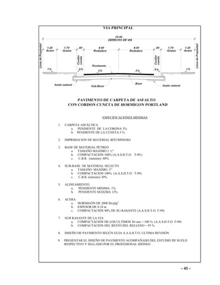 - 41 -
ESPECIFICACIONES MINIMAS
1. CARPETA ASFÁLTICA
a. PENDIENTE DE LA CORONA 3%
b. PENDIENTE DE LA CUNETA 5 %
2. IMPRIMACION DE MATERIAL BITUMINOSO
3. BASE DE MATERIAL PETREO
a. TAMAÑO MAXIMO 1 ½”
b. COMPACTACION 100% (A.A.S.H.T.O. T-99.)
c. C.B.R. (mínimo) 80%
4. SUB-BASE DE MATERIAL SELECTO
a. TAMAÑO MAXIMO. 3”
b. COMPACTACION 100% (A.A.S.H.T.O. T-99)
c. C.B.R. (mínimo) 30%
5. ALINEAMIENTO
a. PENDIENTE MINIMA 1%
b. PENDIENTE MÁXIMA 12%
6. ACERA
a. HORMIGÓN DE 2000 lbs/plg2
b. ESPESOR DE 0.10 m
c. COMPACTACIÓN 90% DE SU-RASANTE (A.A.S.H.T.O. T-99)
7. SUB RASANTE DE LA VIA
a. COMPACTACION DE LOS ULTIMOS 30 cms = 100 % (A.A.S.H.T.O. T-99)
b. COMPACTACION DEL RESTO DEL RELLENO = 95 %
8. DISEÑO DE PAVIMENTO SEGÚN GUIA A.A.S.H.T.O. ULTIMA REVISÓN
9. PRESENTAR EL DISEÑO DE PAVIMENTO ACOMPAÑADO DEL ESTUDIO DE SUELO
RESPECTIVO Y SELLADO POR EL PROFESIONAL IDÓNEO
 