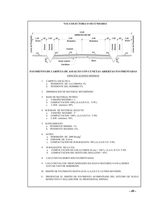 - 49 -
ESPECIFICACIONES MINIMAS
1. CARPETA ASFÁLTICA
a. PENDIENTE DE LA CORONA 3%
b. PENDIENTE DEL HOMBRO 5%
2. IMPRIMACION DE MATERIAL BITUMINOSO
5. BASE DE MATERIAL PETREO
a. TAMAÑO MÁXIMO 1 ½
b. COMPACTACION 100% (A.A.S.H.T.O. T-99.)
c. C.B.R. (mínimo) 80%
4. SUB-BASE DE MATERIAL SELECTO
a. TAMAÑO MAXIMO. 3”
b. COMPACTACION 100% (A.A.S.H.T.O. T-99)
c. C.B.R. (mínimo) 30%
5. ALINEAMIENTO
a. PENDIENTE MINIMA 1%
b. PENDIENTE MÁXIMA 12%
6. ACERA
a. HORMIGÓN DE 2000 lbs/plg2
b ESPESOR DE 0.10 m
c. COMPACTACIÓN DE SUB-RASANTE 90% (A.A.S.H.T.O. T-99)
9. SUB RASANTE DE LA VIA
a. COMPACTACION DE LOS ULTIMOS 30 cms = 100 % (A.A.S. H.T.O. T-99)
b. COMPACTACION DEL RESTO DEL RELLLENO = 95%
8. LAS CUNETAS DEBEN SER PAVIMENTADAS
9. LAS CUNETAS CON PROFUNDIDADES IGUALES O MAYORES A 0.50 m DEBEN
LLEVAR TAPA DE HORMIGÓN.
10. DISEÑO DE PAVIMENTO SEGÚN GUIA A.A.S.H.T.O. ULTIMA REVISIÓN.
11. PRESENTAR EL DISEÑO DE PAVIMENTO ACOMPAÑADO DEL ESTUDIO DE SUELO
RESPECTIVO Y SELLADO POR EL PROFESIONAL IDÓNEO.
 