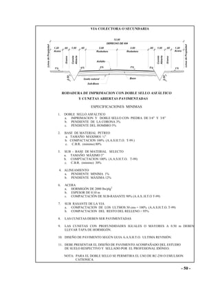 - 50 -
ESPECIFICACIONES MINIMAS
1. DOBLE SELLO ASFALTICO
a. IMPRIMACION Y DOBLE SELLO CON PIEDRA DE 3/4” Y 3/8”
b. PENDIENTE DE LA CORONA 3%
c. PENDIENTE DEL HOMBRO 5%
2. BASE DE MATERIAL PETREO
a. TAMAÑO MÁXIMO1 ½”
b. COMPACTACION 100% (A.A.S.H.T.O. T-99.)
c. C.B.R. (minimo) 80%
3. SUB - BASE DE MATERIAL SELECTO
a. TAMAÑO MÁXIMO 3”
b. COMPTACTACION 100% (A.A.S.H.T.O. T-99)
c. C.B.R. (minimo) 30%
4. ALINEAMIENTO
a. PENDIENTE MINIMA 1%
b. PENDIENTE MÁXIMA 12%
6. ACERA
a. HORMIGÓN DE 2000 lbs/plg2
b. ESPESOR DE 0.10 m
c. COMPACTACIÓN DE SUB-RASANTE 90% (A.A.S..H.T.O T-99)
7. SUB RASANTE DE LA VIA
a. COMPACTACION DE LOS ULTMOS 30 cms = 100% (A.A.S.H.T.O. T-99)
b. COMPACTACION DEL RESTO DEL RELLENO = 95%
8. LAS CUNETAS DEBEN SER PAVIMENTADAS
9. LAS CUNETAS CON PROFUNDIDADES IGUALES O MAYORES A 0.50 m DEBEN
LLEVAR TAPA DE HORMIGÓN.
10. DISEÑO DE PAVIMENTO SEGÚN GUIA A.A.S.H.T.O. ULTIMA REVISIÓN.
11. DEBE PRESENTAR EL DISEÑO DE PAVIMENTO ACOMPAÑADO DEL ESTUDIO
DE SUELO RESPECTIVO Y SELLADO POR EL PROFESIONAL IDÓNEO.
NOTA: PARA EL DOBLE SELLO SE PERMITIRA EL USO DE RC-250 O EMULSION
CATIONICA.
 