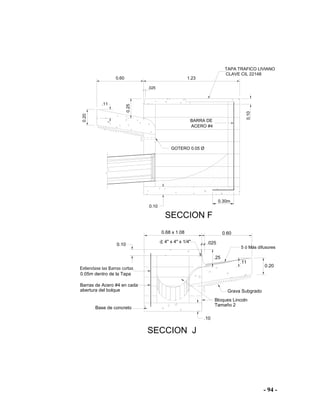 - 94 -
.11
0.25
1.230.60
0.20
0.10
0.10
.025
SECCION F
.11
.25
0.20
.10
0.10
0.68 x 1.08
.025
SECCION J
0.60
BARRA DE
GOTERO 0.05 Ø
ACERO #4
Barras de Acero #4 en cada
abertura del bolque
0.05m dentro de la Tapa
Base de concreto
Tamaño 2
Bloques Lincoln
Grava Subgrado
5 ó Más difusores
4" x 4" x 1/4"
0.30m
TAPA TRAFICO LIVIANO
CLAVE CIL 22148
 