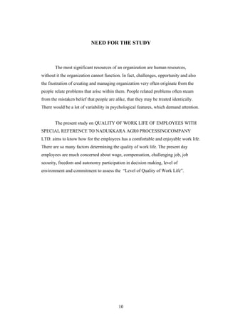 NEED FOR THE STUDY
The most significant resources of an organization are human resources,
without it the organization cannot function. In fact, challenges, opportunity and also
the frustration of creating and managing organization very often originate from the
people relate problems that arise within them. People related problems often steam
from the mistaken belief that people are alike, that they may be treated identically.
There would be a lot of variability in psychological features, which demand attention.
The present study on QUALITY OF WORK LIFE OF EMPLOYEES WITH
SPECIAL REFERENCE TO NADUKKARA AGR0 PROCESSINGCOMPANY
LTD. aims to know how for the employees has a comfortable and enjoyable work life.
There are so many factors determining the quality of work life. The present day
employees are much concerned about wage, compensation, challenging job, job
security, freedom and autonomy participation in decision making, level of
environment and commitment to assess the “Level of Quality of Work Life”.
10
 