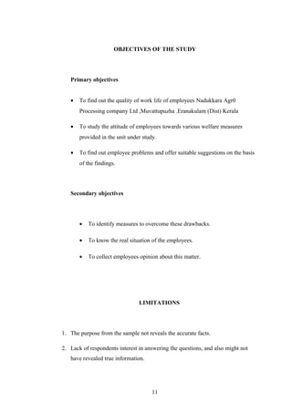 OBJECTIVES OF THE STUDY
Primary objectives
• To find out the quality of work life of employees Nadukkara Agr0
Processing company Ltd ,Muvattupuzha .Eranakulam (Dist) Kerala
• To study the attitude of employees towards various welfare measures
provided in the unit under study.
• To find out employee problems and offer suitable suggestions on the basis
of the findings.
Secondary objectives
• To identify measures to overcome these drawbacks.
• To know the real situation of the employees.
• To collect employees opinion about this matter.
LIMITATIONS
1. The purpose from the sample not reveals the accurate facts.
2. Lack of respondents interest in answering the questions, and also might not
have revealed true information.
11
 