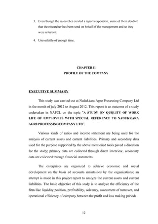 3. Even though the researcher created a report respondent, some of them doubted
that the researcher has been send on behalf of the management and so they
were reluctant.
4. Unavailable of enough time.
CHAPTER II
PROFILE OF THE COMPANY
EXECUTIVE SUMMARY
This study was carried out at Nadukkara Agro Processing Company Ltd
in the month of july 2012 to August 2012. This report is an outcome of a study
undertaken in NAPCL on the topic "A STUDY ON QUQLITY OF WORK
LIFE OF EMPLOYEES WITH SPECIAL REFERENCE TO NADUKKARA
AGR0 PROCESSINGCOMPANY LTD”.
Various kinds of ratios and income statement are being used for the
analysis of current assets and current liabilities. Primary and secondary data
used for the purpose supported by the above mentioned tools paved a direction
for the study; primary data are collected through direct interview, secondary
data are collected through financial statements.
The enterprises are organized to achieve economic and social
development on the basis of accounts maintained by the organizations; an
attempt is made in this project report to analyze the current assets and current
liabilities. The basic objective of this study is to analyze the efficiency of the
firm like liquidity position, profitability, solvency, assessment of turnover, and
operational efficiency of company between the profit and loss making periods
12
 