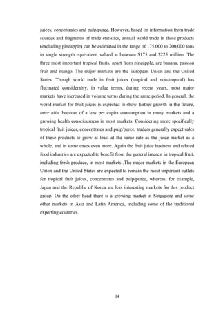juices, concentrates and pulp/puree. However, based on information from trade
sources and fragments of trade statistics, annual world trade in these products
(excluding pineapple) can be estimated in the range of 175,000 to 200,000 tons
in single strength equivalent, valued at between $175 and $225 million. The
three most important tropical fruits, apart from pineapple, are banana, passion
fruit and mango. The major markets are the European Union and the United
States. Though world trade in fruit juices (tropical and non-tropical) has
fluctuated considerably, in value terms, during recent years, most major
markets have increased in volume terms during the same period. In general, the
world market for fruit juices is expected to show further growth in the future,
inter alia, because of a low per capita consumption in many markets and a
growing health consciousness in most markets. Considering more specifically
tropical fruit juices, concentrates and pulp/puree, traders generally expect sales
of these products to grow at least at the same rate as the juice market as a
whole, and in some cases even more. Again the fruit juice business and related
food industries are expected to benefit from the general interest in tropical fruit,
including fresh produce, in most markets .The major markets in the European
Union and the United States are expected to remain the most important outlets
for tropical fruit juices, concentrates and pulp/puree, whereas, for example,
Japan and the Republic of Korea are less interesting markets for this product
group. On the other hand there is a growing market in Singapore and some
other markets in Asia and Latin America, including some of the traditional
exporting countries.
14
 