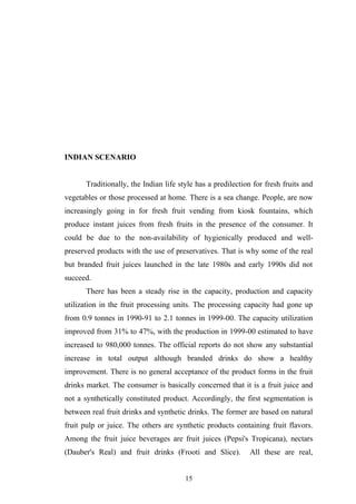 INDIAN SCENARIO
Traditionally, the Indian life style has a predilection for fresh fruits and
vegetables or those processed at home. There is a sea change. People, are now
increasingly going in for fresh fruit vending from kiosk fountains, which
produce instant juices from fresh fruits in the presence of the consumer. It
could be due to the non-availability of hygienically produced and well-
preserved products with the use of preservatives. That is why some of the real
but branded fruit juices launched in the late 1980s and early 1990s did not
succeed.
There has been a steady rise in the capacity, production and capacity
utilization in the fruit processing units. The processing capacity had gone up
from 0.9 tonnes in 1990-91 to 2.1 tonnes in 1999-00. The capacity utilization
improved from 31% to 47%, with the production in 1999-00 estimated to have
increased to 980,000 tonnes. The official reports do not show any substantial
increase in total output although branded drinks do show a healthy
improvement. There is no general acceptance of the product forms in the fruit
drinks market. The consumer is basically concerned that it is a fruit juice and
not a synthetically constituted product. Accordingly, the first segmentation is
between real fruit drinks and synthetic drinks. The former are based on natural
fruit pulp or juice. The others are synthetic products containing fruit flavors.
Among the fruit juice beverages are fruit juices (Pepsi's Tropicana), nectars
(Dauber's Real) and fruit drinks (Frooti and Slice). All these are real,
15
 
