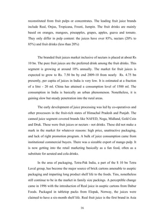 reconstituted from fruit pulps or concentrates. The leading fruit juice brands
include Real, Onjus, Tropicana, Frooti, Jumpin. The fruit drinks are mainly
based on oranges, mangoes, pineapples, grapes, apples, guava and tomato.
They only differ in pulp content: the juices have over 85%, nectars (20% to
85%) and fruit drinks (less than 20%)
The branded fruit juices market inclusive of nectars is placed at about Rs
10 bn. The pure fruit juices are the preferred drink among the fruit drinks. This
segment is growing at around 10% annually. The market for fruit juices is
expected to grow to Rs. 7.50 bn by end 2009-10 from nearly Rs. 4.75 bn
presently, per capita of juices in India is very low. It is estimated at a fraction
of a litre - 20 ml. China has attained a consumption level of 1500 ml. The
consumption in India is basically an urban phenomenon. Nonetheless, it is
gaining slow but steady penetration into the rural areas.
The early development of juice processing was led by co-operatives and
other processors in the fruit-rich states of Himachal Pradesh and Punjab. The
canned juice segment covered brands like NAFED, Noga, Midland, Gold Coin
and Druk. These were fruit juices or nectars - not drinks. These did not make a
mark in the market for whatever reasons: high price, unattractive packaging,
and lack of right promotion program. A bulk of juice consumption came from
institutional commercial buyers. There was a sizeable export of mango pulp. It
is now getting into the retail marketing basically as a fun food, often as a
substitute for aerated and cola drinks.
In the area of packaging, Tetra-Pak India, a part of the $ 10 bn Tetra
Laval group, has become the major source of brick cartons amenable to aseptic
packaging and imparting long product shelf life to the foods. Tins, nonetheless
still continue to be in the market in family size packings. A perceptible change
came in 1996 with the introduction of Real juice in aseptic cartons from Dabur
Foods. Packaged in tabletop packs from Elopak, Norway, the juices were
claimed to have a six-month shelf life. Real fruit juice is the first brand in Asia
16
 