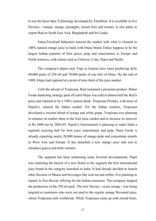 to use the latest Spin Technology developed by TetraPack. It is available in five
flavours - orange, mango, pineapple, mixed fruit and tomato. It also plans to
export Real to South East Asia, Bangladesh and Sri Lanka.
EnkayTexofood Industries entered the market with what is claimed as
100% natural orange juice in India with Onjus brand. Enkay happens to be the
largest Indian exporter of fruit juices, pulp and concentrates to Europe and
North America, with clients such as Unilever, Coke, Pepsi and Nestle.
The company's plants near Vapi in Gujarat have been producing daily
80,000 packs of 250 ml and 70,000 packs of one litre of Onjus. By the end of
1999, Onjus had captured at a point of time third of the juice market.
Until the advent of Tropicana, Real remained a premium product. Dabur
Foods marketing strategy paid off until Onjus was sold at almost half the Real's
price and claimed to be a 100% natural drink. Tropicana Product, a division of
PepsiCo, entered the Indian market. For the Indian markets, Tropicana
developed a sweeter blend of orange and white grape. Tropicana was planning
to enhance its market share in the fruit juice market and to increase its turnover
to Rs 1000 mn by 2002-03. PepsiCo International is planning to make India a
regional sourcing hub for fruit juice concentrates and pulp. Pepsi Foods is
already exporting nearly 20,000 tonnes of mango pulp and concentrate mainly
to West Asia and Europe. It has launched a new mango juice and was to
introduce guava and litchi variants.
The segment has been witnessing some feverish developments. Pepsi
was exploring the launch of a new brand in the segment the first international
juice brand in the category launched in India. It had already decided to launch
other flavours of Maaza and beverages like iced tea and coffee. It is planning to
repack its five-flavour offering for the Indian consumer. The company stopped
the production of the 250 ml pack. The new flavour - sweet orange - was being
targeted at customers who were not used to the regular orange flavoured juice,
which Tropicana sells worldwide. While Tropicana came up with mixed fruits,
17
 