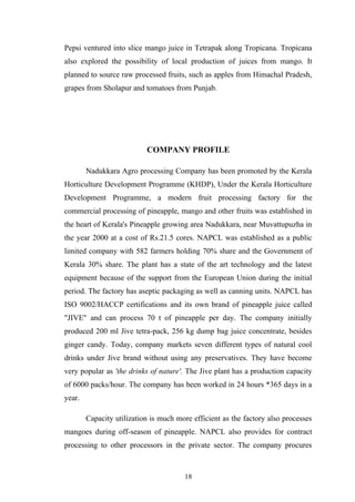 Pepsi ventured into slice mango juice in Tetrapak along Tropicana. Tropicana
also explored the possibility of local production of juices from mango. It
planned to source raw processed fruits, such as apples from Himachal Pradesh,
grapes from Sholapur and tomatoes from Punjab.
COMPANY PROFILE
Nadukkara Agro processing Company has been promoted by the Kerala
Horticulture Development Programme (KHDP), Under the Kerala Horticulture
Development Programme, a modern fruit processing factory for the
commercial processing of pineapple, mango and other fruits was established in
the heart of Kerala's Pineapple growing area Nadukkara, near Muvattupuzha in
the year 2000 at a cost of Rs.21.5 cores. NAPCL was established as a public
limited company with 582 farmers holding 70% share and the Government of
Kerala 30% share. The plant has a state of the art technology and the latest
equipment because of the support from the European Union during the initial
period. The factory has aseptic packaging as well as canning units. NAPCL has
ISO 9002/HACCP certifications and its own brand of pineapple juice called
"JIVE" and can process 70 t of pineapple per day. The company initially
produced 200 ml Jive tetra-pack, 256 kg dump bag juice concentrate, besides
ginger candy. Today, company markets seven different types of natural cool
drinks under Jive brand without using any preservatives. They have become
very popular as 'the drinks of nature'. The Jive plant has a production capacity
of 6000 packs/hour. The company has been worked in 24 hours *365 days in a
year.
Capacity utilization is much more efficient as the factory also processes
mangoes during off-season of pineapple. NAPCL also provides for contract
processing to other processors in the private sector. The company procures
18
 