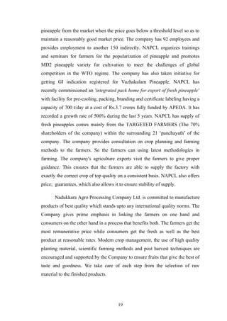 pineapple from the market when the price goes below a threshold level so as to
maintain a reasonably good market price. The company has 92 employees and
provides employment to another 150 indirectly. NAPCL organizes trainings
and seminars for farmers for the popularization of pineapple and promotes
MD2 pineapple variety for cultivation to meet the challenges of global
competition in the WTO regime. The company has also taken initiative for
getting GI indication registered for Vazhakulam Pineapple. NAPCL has
recently commissioned an 'integrated pack home for export of fresh pineapple'
with facility for pre-cooling, packing, branding and certificate labeling having a
capacity of 700 t/day at a cost of Rs.3.7 crores fully funded by APEDA. It has
recorded a growth rate of 500% during the last 5 years. NAPCL has supply of
fresh pineapples comes mainly from the TARGETED FARMERS (The 70%
shareholders of the company) within the surrounding 21 ‘panchayath’ of the
company. The company provides consultation on crop planning and farming
methods to the farmers. So the farmers can using latest methodologies in
farming. The company's agriculture experts visit the farmers to give proper
guidance. This ensures that the farmers are able to supply the factory with
exactly the correct crop of top quality on a consistent basis. NAPCL also offers
price; guarantees, which also allows it to ensure stability of supply.
Nadukkara Agro Processing Company Ltd. is committed to manufacture
products of best quality which stands upto any international quality norms. The
Company gives prime emphasis in linking the farmers on one hand and
consumers on the other hand in a process that benefits both. The farmers get the
most remunerative price while consumers get the fresh as well as the best
product at reasonable rates. Modern crop management, the use of high quality
planting material, scientific farming methods and post harvest techniques are
encouraged and supported by the Company to ensure fruits that give the best of
taste and goodness. We take care of each step from the selection of raw
material to the finished products.
19
 