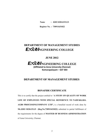 Name : JIJO SEBASTIAN
Register No. : 730911631022
DEPARTMENT OF MANAGEMENT STUDIESDEPARTMENT OF MANAGEMENT STUDIES
ENGINEERING COLLEGE
JUNE 2012JUNE 2012
ENGINEERING COLLEGE
(Affiliated to Anna University Chennai)
Komarapalayam – 637 303
DEPARTMENT OF MANAGEMENT STUDIESDEPARTMENT OF MANAGEMENT STUDIES
BONAFIDE CERTIFICATEBONAFIDE CERTIFICATE
This is to certify that the project entitled to “A STUDY ON QUALITY OF WORK
LIFE OF EMPLOYEES WITH SPECIAL REFERENCE TO NADUKKARA
AGR0 PROCESSINGCOMPANY LTD”, is a bonafied record of work done by
Mr.JIJO SEBATIAN (Reg.No.730911631022) submitted in partial fulfillment of
the requirements for the degree of MASTER OF BUSINESS ADMINISTRATION
of Anna University, Chennai.
2
 