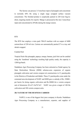 The factory can process 3.5 tons/hour input of pineapple and concentrate
to normally 60% Bx using a single stage scrapped surface vacuum
concentrator. The finished product is aseptically packed in 220 Liter bag-in-
drum, targeting mainly for exports. Mango is processed at the rate 2 tones/hour
input and concentrated to 28%Bx during the mango season.
RTS
The RTS line employs a tetra pack TBA/9 machine with an output of 6000
cartons/hour of 250 ml size. Cartons are automatically packed 27 to a tray and
shrink wrapped.
Candied fruit
Tropical fruits like pineapple, papaya, mango, banana, jack fruit can be candied
using the ‘kandimat’ technology resulting high quality candy, the capacity is
1200 kgs/batch.
Nadukkara Agro Processing Company has been entrusted as Nodal agency by
State Horticulture Mission (SHM) schemes-area expansion of organic
pineapple cultivation and vermin compost nit constructions in 21 panchayaths
in the Districts of Ernakulam and Idukki. These 21 panchayaths come under the
command area development of NAPC and SHM gave a subsidy of Rs. 25000/-
per hactre for doing organic cultivation and Rs.30000/-for a vermin compost
unit of dimension 20 m*1.5m*0.7m*. NAPC was given a target of 100 Ha
cultivation and 100 vermin compost units.
2B. NATURE OF THE BUSINESS CARRIED
NAPCL is one of the biggest fruit juice company in Kerala. Nadukkara
Agro Processing Company as a manufacturer, exporter, and supplier of
21
 