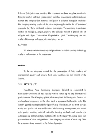 different fruit juices and candies. The company has been supplied candies in
domestic market and fruit juices mainly supplied in domestic and international
market. The company can exported fruit juices in different European countries.
The company mainly produced the juice on pineapple and in the off season of
pineapple they have produced in juices in mangos. The company is produced
candies in pineapple, ginger, papaya. The candies packed in plastic tubs of
lOOgms and 75gms. The candies life period is 1 year. The company can also
produced in orange and apple juice and ginger syrup.
2C. Vision
To be the ultimate authority and provide of excellent quality technology
products and services in the customers.
Mission
To be an integrated model for the production of fruit products of
international quality and achieve best value addition for the benefit of the
fanners.
QUALITY POLICY
Nadukkara Agro Processing Company Limited is committed to
manufacture products of best quality which stands up to any international
quality norms. The Company gives prime emphasis in linking the farmers on
one hand and consumers on the other hand in a process that benefits both. The
farmers get the most remunerative price while consumers get the fresh as well
as the best product at reasonable rates. Modern crop management, the use of
high quality planting material, scientific farming methods and post-harvest
techniques are encouraged and supported by the Company to ensure fruits that
give the best of taste and goodness. The company take care of each step from
the selection of raw material to the finished product.
22
 