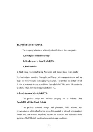 2D. PRODUCTS OF NAPCL
The company's business is broadly classified in to three categories
a, Fruit juice concentrate/pulp
b, Ready-to-serve juice/drink(RTS)
c, Fruit candies
a, Fruit juice concentrate/pulp Pineapple and mango juice concentrate
For institutional supplies, Pineapple and Mango juice concentrates as well as
pulps are packed in 200 liter aseptic bag in drum. The product has a shelf life of
1 year at ambient storage conditions. Extended shelf life up to 18 months is
available when stored at temperature below 5C.
b, Ready-to-serve juice/drink(RTS)
The product under this business category are as follows: Jive
Punch(200 ml Mixed fruit Drink)
The product contains mango and pineapple fruits without any
preservative or artificial colouring agent. It is packed in tetrapak slim packing
format and can be used anywhere anytime as a natural and nutritious thirst
quencher. Shelf life is 6 months at ambient storage conditions.
23
 