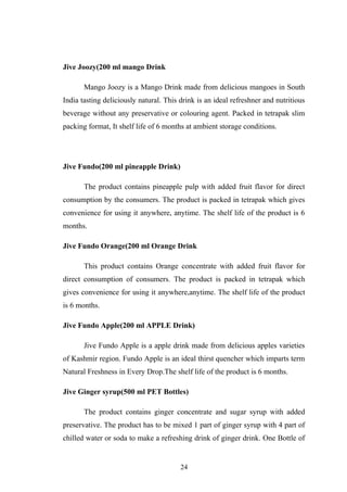 Jive Joozy(200 ml mango Drink
Mango Joozy is a Mango Drink made from delicious mangoes in South
India tasting deliciously natural. This drink is an ideal refreshner and nutritious
beverage without any preservative or colouring agent. Packed in tetrapak slim
packing format, It shelf life of 6 months at ambient storage conditions.
Jive Fundo(200 ml pineapple Drink)
The product contains pineapple pulp with added fruit flavor for direct
consumption by the consumers. The product is packed in tetrapak which gives
convenience for using it anywhere, anytime. The shelf life of the product is 6
months.
Jive Fundo Orange(200 ml Orange Drink
This product contains Orange concentrate with added fruit flavor for
direct consumption of consumers. The product is packed in tetrapak which
gives convenience for using it anywhere,anytime. The shelf life of the product
is 6 months.
Jive Fundo Apple(200 ml APPLE Drink)
Jive Fundo Apple is a apple drink made from delicious apples varieties
of Kashmir region. Fundo Apple is an ideal thirst quencher which imparts term
Natural Freshness in Every Drop.The shelf life of the product is 6 months.
Jive Ginger syrup(500 ml PET Bottles)
The product contains ginger concentrate and sugar syrup with added
preservative. The product has to be mixed 1 part of ginger syrup with 4 part of
chilled water or soda to make a refreshing drink of ginger drink. One Bottle of
24
 