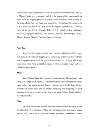 Frooti is the major competitor of 'JIVE' in India and around the world. Frooti,
or Mango Frooti, as it is popularly called, is the largest-selling mango drink in
India. It is the flagship product of and the most successful drink offered by
Parle Agro India Pvt. Ltd. Frooti was launched in 1985 in TetraPak packages. It
is also now available in PET bottles and rectangular shaped packs. Frooti is
exported to the U.S.A., Canada, U.K., U.A.E., Saudi Arabia, Malaysia,
Maldives, Singapore, Thailand, New Zealand, Australia, Mozambique, Ghana,
Malawi, Zambia, Nigeria, Tanzania, Japan, Ireland, etc.
Appy fizz
Appy Fizz is a product by Parle Agro, introduced in India in 2005. Appy
Fizz consists of carbonated apple juice, and is used as the basis for cocktails
and is a popular drink with the youth. After the success of Appy which was
clean apple juice, Parle launched its sequel product as Grappo Fizz, which is a
carbonated grape juice.
Miruna
Balan Natural Food (p) Limited presents Miruna. The company was
situated in Bangalore, Karnataka. The company have been supplied fresh juices
from India, East countries and Europe, Miruna Juice drinks have all the
freshness of natural fruits and are healthy, refreshing and energising. A good
supplement during breakfast or after any tiring work, Miruna Juices recharge
the body instantly
Slice
Slice is a line of fruit-flavored soft drinks manufactured by PepsiCo and
introduced in 1984. Varieties of Slice have included apple, fruit punch, grape,
passion fruit, peach glaze, Mandarin orange, pineapple, strawberry, Cherry
26
 