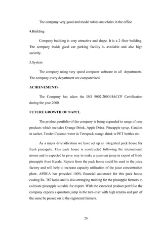 The company very good and model tables and chairs in the office
4.Building
Company building is very attractive and shape. It is a 2 floor building.
The company inside good car parking facility is available and also high
security.
5.System
The company using very speed computer software in all departments.
The company every department are computerized
ACHIEVEMENTS
The Company has taken the ISO 9002:2000/HACCP Certification
during the year 2000
FUTURE GROWTH OF NAPCL
The product portfolio of the company is being expanded to range of new
products which includes Orange Drink, Apple Drink. Pineapple syrup, Candies
in sachet, Tender Coconut water in Tetrapack mango drink in PET bottles etc.
As a major diversification we have set up an integrated pack house for
fresh pineapple. This pack house is constructed following the international
norms and is expected to pave way to make a quantum jump in export of fresh
pineapple from Kerala. Rejects from the pack house could be used in the juice
factory and will help to increase capacity utilization of the juice concentration
plant. APDEA has provided 100% financial assistance for this pack house
costing Rs. 3871acks and is also arranging training for the pineapple farmers to
cultivate pineapple suitable for export. With the extended product portfolio the
company expects a quantum jump in the turn over with high returns and part of
the same be passed on to the registered farmers.
28
 