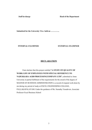 Staff in-charge Head of the Department
Submitted for the University Viva held on …………..
INTERNAL EXAMINER EXTERNAL EXAMINER
DECLARATION
I here declare that this project entitled “A STUDY ON QUALITY OF
WORK LIFE OF EMPLOYEES WITH SPECIAL REFERENCE TO
NADUKKARA AGR0 PROCESSINGCOMPANY LTD”, submitted to Anna
University in partial fulfilment of the requirements for the award of the degree of
MASTER OF BUSINESS ADMINISTRATION is a record of original work done by
me during my period of study at EXCEL ENGINEERING COLLEGE,
PALLAKAPALAYAM. Under the guidance of Ms. Sumathy Vasudevan ,Associate
Professor Excel Business School
3
 