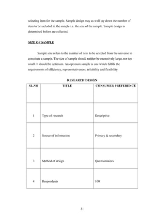 selecting item for the sample. Sample design may as well lay down the number of
item to be included in the sample i.e. the size of the sample. Sample design is
determined before are collected.
SIZE OF SAMPLE
Sample size refers to the number of item to be selected from the universe to
constitute a sample. The size of sample should neither be excessively large, nor too
small. It should be optimum. An optimum sample is one which fulfils the
requirements of efficiency, representativeness, reliability and flexibility.
RESEARCH DESIGN
SL.NO TITLE CONSUMER PREFERENCE
1 Type of research Descriptive
2 Source of information Primary & secondary
3 Method of design Questionnaires
4 Respondents 100
31
 