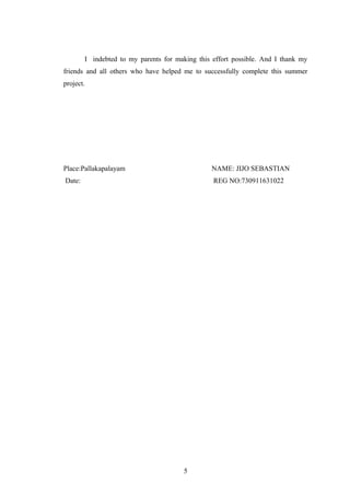 I indebted to my parents for making this effort possible. And I thank my
friends and all others who have helped me to successfully complete this summer
project.
Place:Pallakapalayam NAME: JIJO SEBASTIAN
Date: REG NO:730911631022
5
 