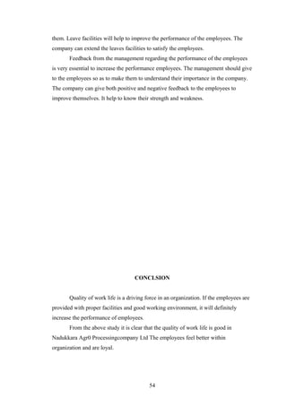 them. Leave facilities will help to improve the performance of the employees. The
company can extend the leaves facilities to satisfy the employees.
Feedback from the management regarding the performance of the employees
is very essential to increase the performance employees. The management should give
to the employees so as to make them to understand their importance in the company.
The company can give both positive and negative feedback to the employees to
improve themselves. It help to know their strength and weakness.
CONCLSION
Quality of work life is a driving force in an organization. If the employees are
provided with proper facilities and good working environment, it will definitely
increase the performance of employees.
From the above study it is clear that the quality of work life is good in
Nadukkara Agr0 Processingcompany Ltd The employees feel better within
organization and are loyal.
54
 