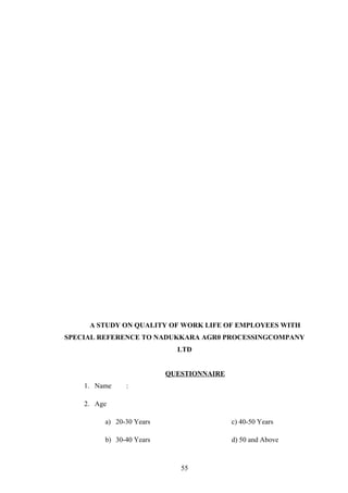 A STUDY ON QUALITY OF WORK LIFE OF EMPLOYEES WITH
SPECIAL REFERENCE TO NADUKKARA AGR0 PROCESSINGCOMPANY
LTD
QUESTIONNAIRE
1. Name :
2. Age
a) 20-30 Years c) 40-50 Years
b) 30-40 Years d) 50 and Above
55
 