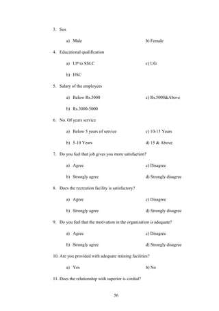 3. Sex
a) Male b) Female
4. Educational qualification
a) UP to SSLC c) UG
b) HSC
5. Salary of the employees
a) Below Rs.3000 c) Rs.5000&Above
b) Rs.3000-5000
6. No. Of years service
a) Below 5 years of service c) 10-15 Years
b) 5-10 Years d) 15 & Above
7. Do you feel that job gives you more satisfaction?
a) Agree c) Disagree
b) Strongly agree d) Strongly disagree
8. Does the recreation facility is satisfactory?
a) Agree c) Disagree
b) Strongly agree d) Strongly disagree
9. Do you feel that the motivation in the organization is adequate?
a) Agree c) Disagree
b) Strongly agree d) Strongly disagree
10. Are you provided with adequate training facilities?
a) Yes b) No
11. Does the relationship with superior is cordial?
56
 