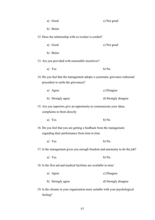 a) Good c) Not good
b) Better
12. Does the relationship with co-worker is cordial?
a) Good c) Not good
b) Better
13. Are you provided with reasonable incentives?
a) Yes b) No
14. Do you feel that the management adopts a systematic grievance redressed
procedure to settle the grievances?
a) Agree c) Disagree
b) Strongly agree d) Strongly disagree
15. Are you superiors give an opportunity to communicate your ideas,
complaints to them directly
a) Yes b) No
16. Do you feel that you are getting a feedback from the management
regarding their performance from time to time
a) Yes b) No
17. Is the management gives you enough freedom and autonomy to do the job?
a) Yes b) No
18. Is the first aid and medical facilities are available in time/
a) Agree c) Disagree
b) Strongly agree d) Strongly disagree
19. Is the climate in your organization more suitable with your psychological
feeling?
57
 