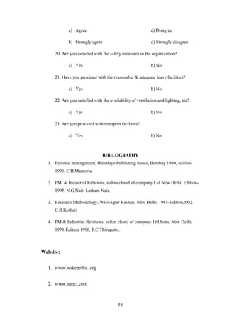 a) Agree c) Disagree
b) Strongly agree d) Strongly disagree
20. Are you satisfied with the safety measures in the organization?
a) Yes b) No
21. Have you provided with the reasonable & adequate leave facilities?
a) Yes b) No
22. Are you satisfied with the availability of ventilation and lighting, etc?
a) Yes b) No
23. Are you provided with transport facilities?
a) Yes b) No
BIBILOGRAPHY
1. Personal management, Himalaya Publishing house, Bombay 1980, edition-
1996. C.B.Mamoria
2. PM & Industrial Relations, sultan chand of company Ltd New Delhi. Edition-
1995. N.G.Nair, Latham Nair.
3. Research Methodology, Wiswa par Kashan, New Delhi, 1985-Edition2002.
C.R.Kothari
4. PM & Industrial Relations, sultan chand of company Ltd.Sons, New Delhi.
1978-Edition 1996. P.C.Thirupathi.
Website:
1. www.wikepedia. org
2. www.napcl.com
58
 