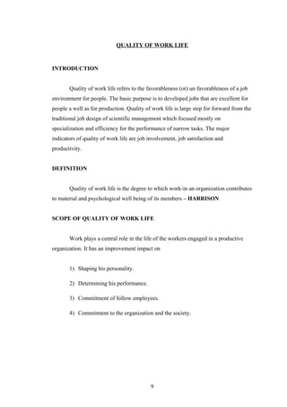 QUALITY OF WORK LIFE
INTRODUCTION
Quality of work life refers to the favorableness (or) un favorableness of a job
environment for people. The basic purpose is to developed jobs that are excellent for
people a well as for production. Quality of work life is large step for forward from the
traditional job design of scientific management which focused mostly on
specialization and efficiency for the performance of narrow tasks. The major
indicators of quality of work life are job involvement, job satisfaction and
productivity.
DEFINITION
Quality of work life is the degree to which work-in an organization contributes
to material and psychological well being of its members – HARRISON
SCOPE OF QUALITY OF WORK LIFE
Work plays a central role in the life of the workers engaged in a productive
organization. It has an improvement impact on
1) Shaping his personality.
2) Determining his performance.
3) Commitment of follow employees.
4) Commitment to the organization and the society.
9
 