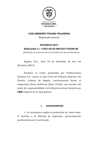 LUIS ARMANDO TOLOSA VILLABONA
Magistrado ponente
STC20675-2017
Radicación n.º 11001-02-03-000-2017-03296-00
(Aprobado en sesión de seis de diciembre de dos mil diecisiete)
Bogotá, D.C., siete (7) de diciembre de dos mil
diecisiete (2017).
Decídese la tutela promovida por Publicaciones
Semana S.A. contra la Sala Civil del Tribunal Superior del
Distrito Judicial de Bogotá, concretamente frente al
magistrado Eluin Guillermo Abreo Triviño, con ocasión del
juicio de responsabilidad civil extracontractual iniciado por
LRM respecto de la aquí gestora.
1. ANTECEDENTES
1. La accionante suplica la protección de, entre otros,
el derecho a la libertad de expresión, presuntamente
quebrantado por el accionado.
 