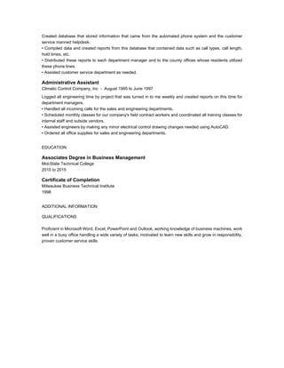 Created database that stored information that came from the automated phone system and the customer
service manned helpdesk.
• Compiled data and created reports from this database that contained data such as call types, call length,
hold times, etc.
• Distributed these reports to each department manager and to the county offices whose residents utilized
these phone lines.
• Assisted customer service department as needed.
Administrative Assistant
Climatic Control Company, Inc - August 1995 to June 1997
Logged all engineering time by project that was turned in to me weekly and created reports on this time for
department managers.
• Handled all incoming calls for the sales and engineering departments.
• Scheduled monthly classes for our company's field contract workers and coordinated all training classes for
internal staff and outside vendors.
• Assisted engineers by making any minor electrical control drawing changes needed using AutoCAD.
• Ordered all office supplies for sales and engineering departments.
EDUCATION
Associates Degree in Business Management
Mid-State Technical College
2010 to 2015
Certificate of Completion
Milwaukee Business Technical Institute
1998
ADDITIONAL INFORMATION
QUALIFICATIONS
Proficient in Microsoft Word, Excel, PowerPoint and Outlook, working knowledge of business machines, work
well in a busy office handling a wide variety of tasks; motivated to learn new skills and grow in responsibility,
proven customer service skills
 