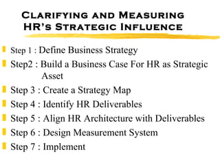 Clarifying and Measuring HR’s Strategic Influence Step 1 :  Define Business Strategy Step2 : Build a Business Case For HR as Strategic    Asset Step 3 : Create a Strategy Map Step 4 : Identify HR Deliverables Step 5 : Align HR Architecture with Deliverables Step 6 : Design Measurement System Step 7 : Implement 