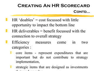 Creating An HR Scorecard Contd… HR ‘doables’ = cost focussed with little opportunity to impact the bottom line HR deliverables = benefit focussed with the connection to overall strategy Efficiency measures come in two categories : core items - represent expenditures that are important but do not contribute to strategy implementation,  strategic items that are designed as investments that produce value.  
