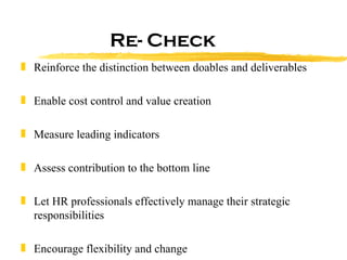 Re- Check Reinforce the distinction between doables and deliverables Enable cost control and value creation Measure leading indicators Assess contribution to the bottom line Let HR professionals effectively manage their strategic responsibilities Encourage flexibility and change  