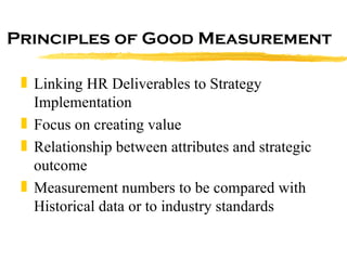 Principles of Good Measurement Linking HR Deliverables to Strategy Implementation Focus on creating value Relationship between attributes and strategic outcome Measurement numbers to be compared with Historical data or to industry standards 
